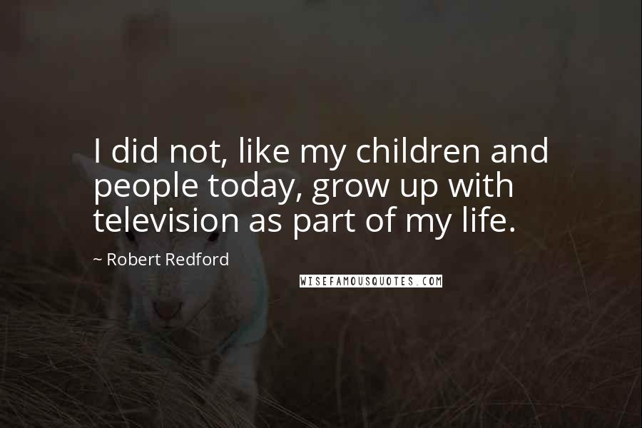 Robert Redford Quotes: I did not, like my children and people today, grow up with television as part of my life.