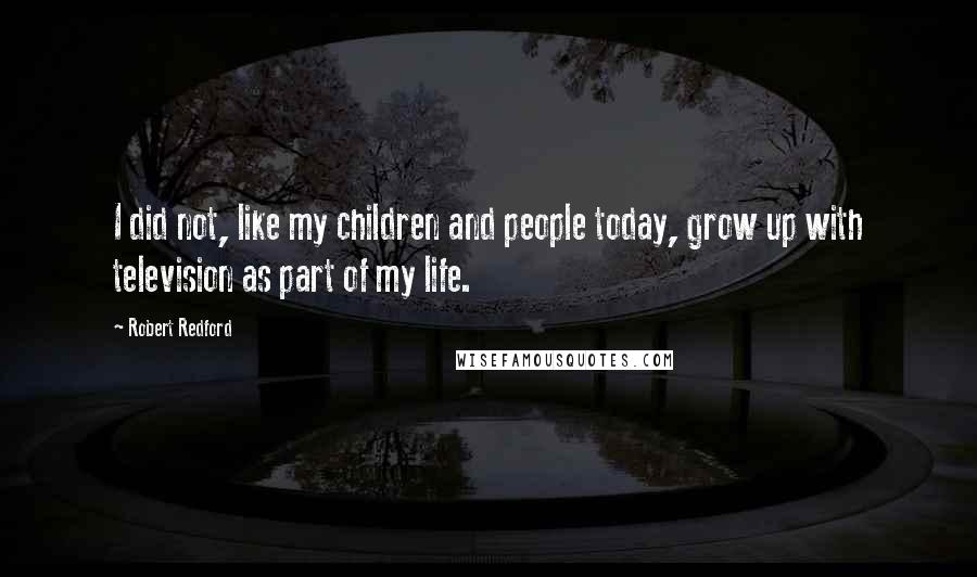 Robert Redford Quotes: I did not, like my children and people today, grow up with television as part of my life.