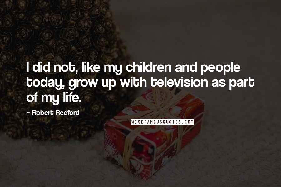 Robert Redford Quotes: I did not, like my children and people today, grow up with television as part of my life.