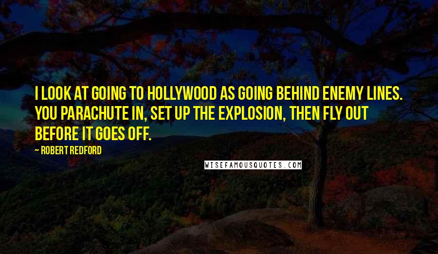 Robert Redford Quotes: I look at going to Hollywood as going behind enemy lines. You parachute in, set up the explosion, then fly out before it goes off.