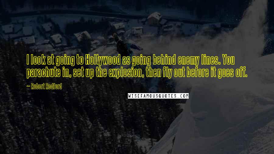 Robert Redford Quotes: I look at going to Hollywood as going behind enemy lines. You parachute in, set up the explosion, then fly out before it goes off.