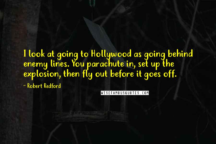 Robert Redford Quotes: I look at going to Hollywood as going behind enemy lines. You parachute in, set up the explosion, then fly out before it goes off.