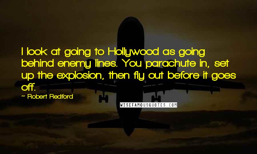 Robert Redford Quotes: I look at going to Hollywood as going behind enemy lines. You parachute in, set up the explosion, then fly out before it goes off.