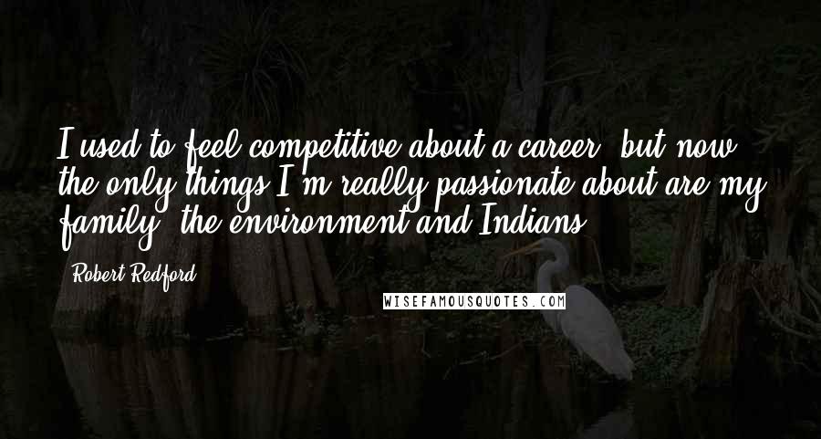 Robert Redford Quotes: I used to feel competitive about a career, but now the only things I'm really passionate about are my family, the environment and Indians.