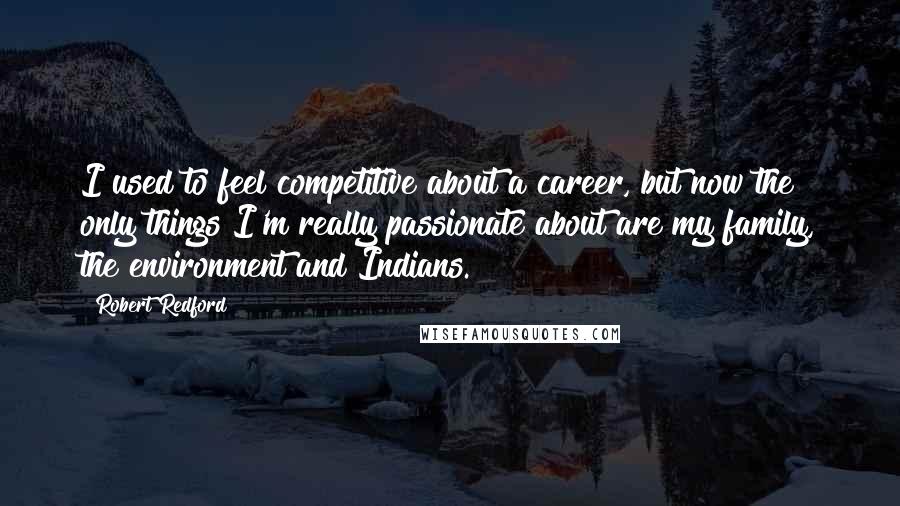 Robert Redford Quotes: I used to feel competitive about a career, but now the only things I'm really passionate about are my family, the environment and Indians.