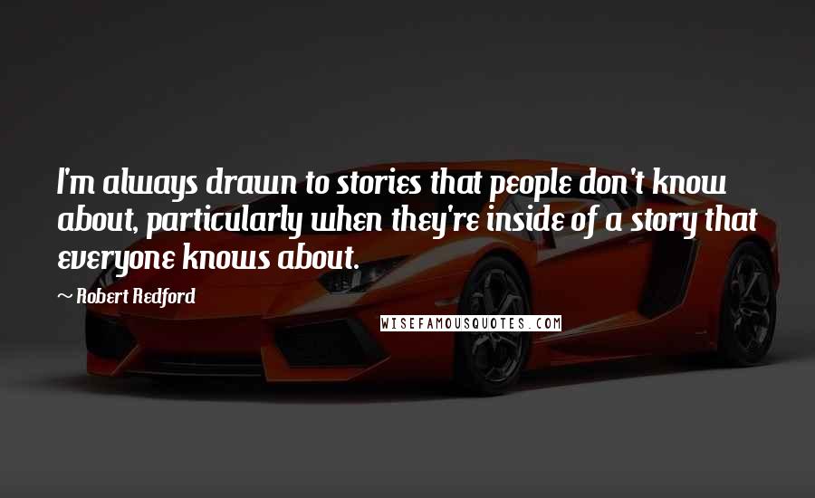 Robert Redford Quotes: I'm always drawn to stories that people don't know about, particularly when they're inside of a story that everyone knows about.