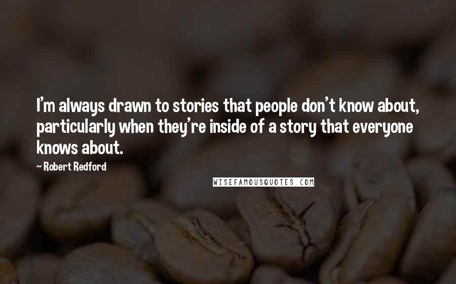 Robert Redford Quotes: I'm always drawn to stories that people don't know about, particularly when they're inside of a story that everyone knows about.