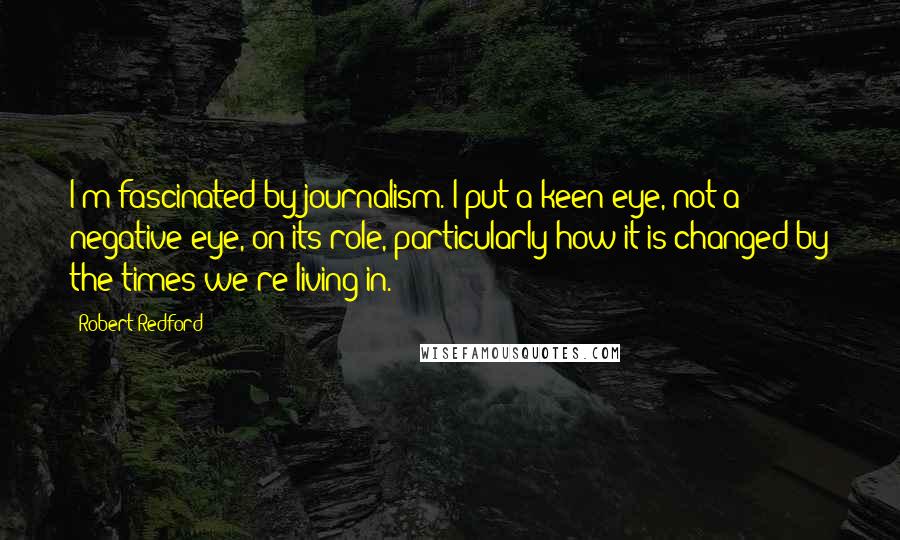 Robert Redford Quotes: I'm fascinated by journalism. I put a keen eye, not a negative eye, on its role, particularly how it is changed by the times we're living in.