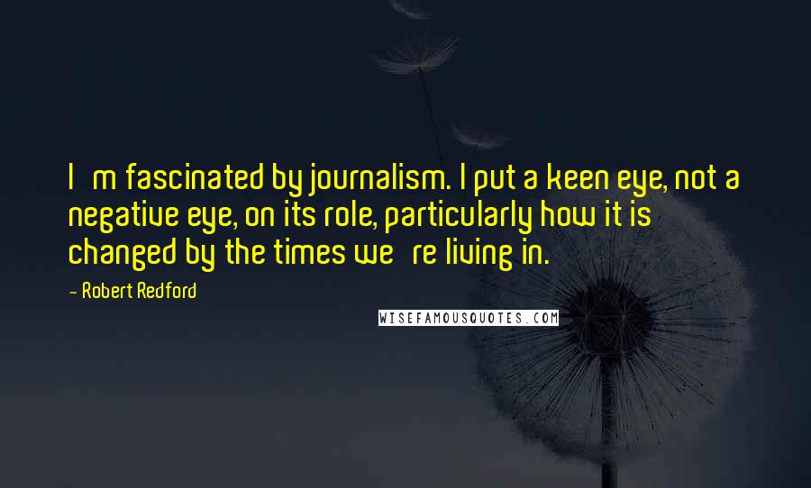 Robert Redford Quotes: I'm fascinated by journalism. I put a keen eye, not a negative eye, on its role, particularly how it is changed by the times we're living in.
