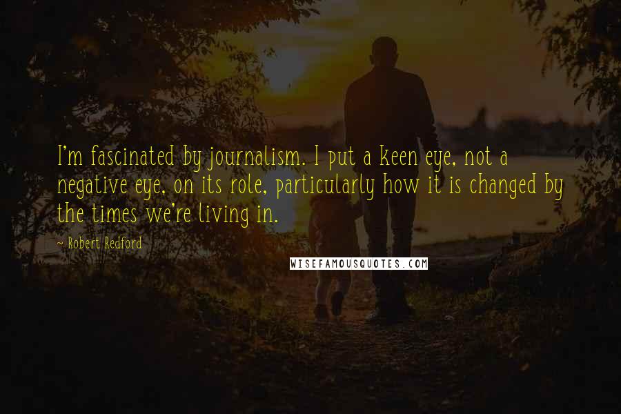 Robert Redford Quotes: I'm fascinated by journalism. I put a keen eye, not a negative eye, on its role, particularly how it is changed by the times we're living in.