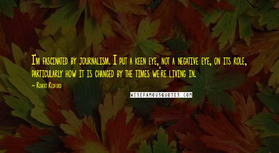 Robert Redford Quotes: I'm fascinated by journalism. I put a keen eye, not a negative eye, on its role, particularly how it is changed by the times we're living in.