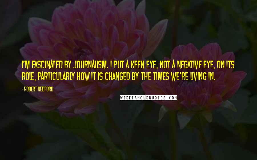 Robert Redford Quotes: I'm fascinated by journalism. I put a keen eye, not a negative eye, on its role, particularly how it is changed by the times we're living in.