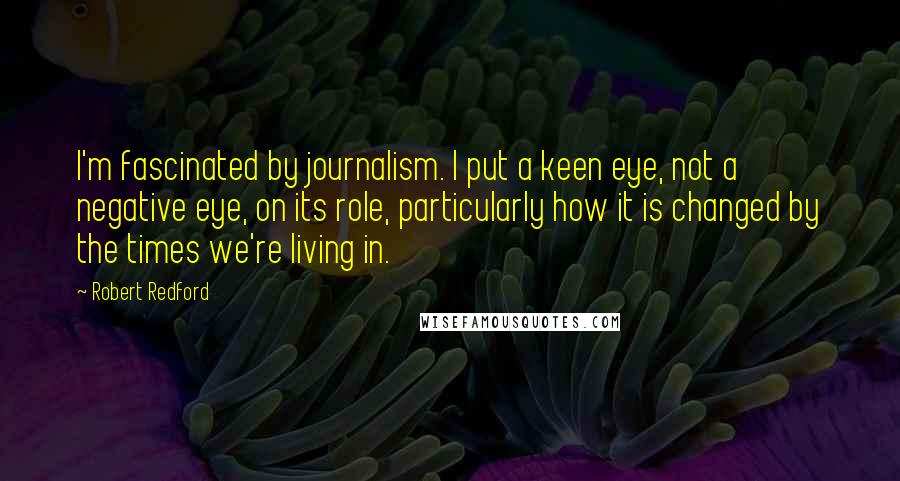Robert Redford Quotes: I'm fascinated by journalism. I put a keen eye, not a negative eye, on its role, particularly how it is changed by the times we're living in.