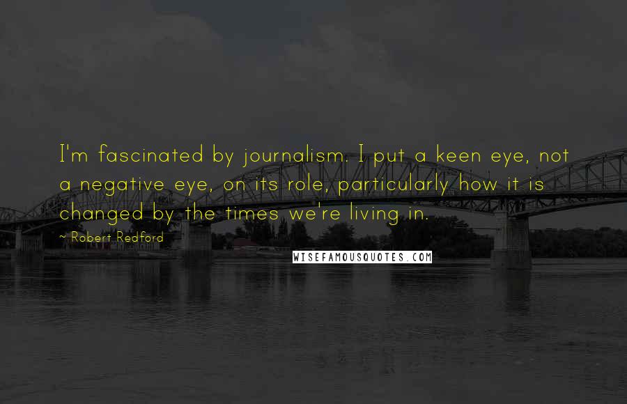 Robert Redford Quotes: I'm fascinated by journalism. I put a keen eye, not a negative eye, on its role, particularly how it is changed by the times we're living in.