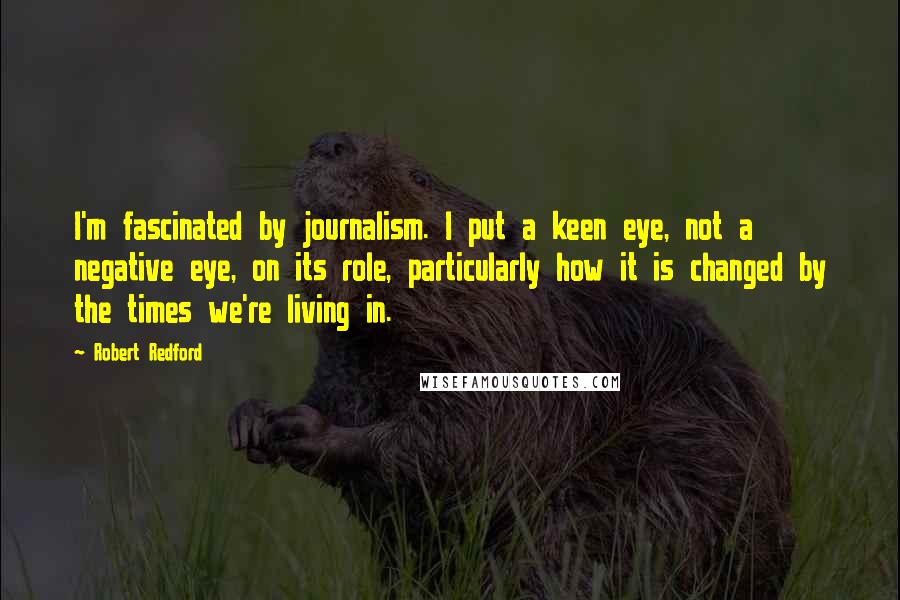 Robert Redford Quotes: I'm fascinated by journalism. I put a keen eye, not a negative eye, on its role, particularly how it is changed by the times we're living in.