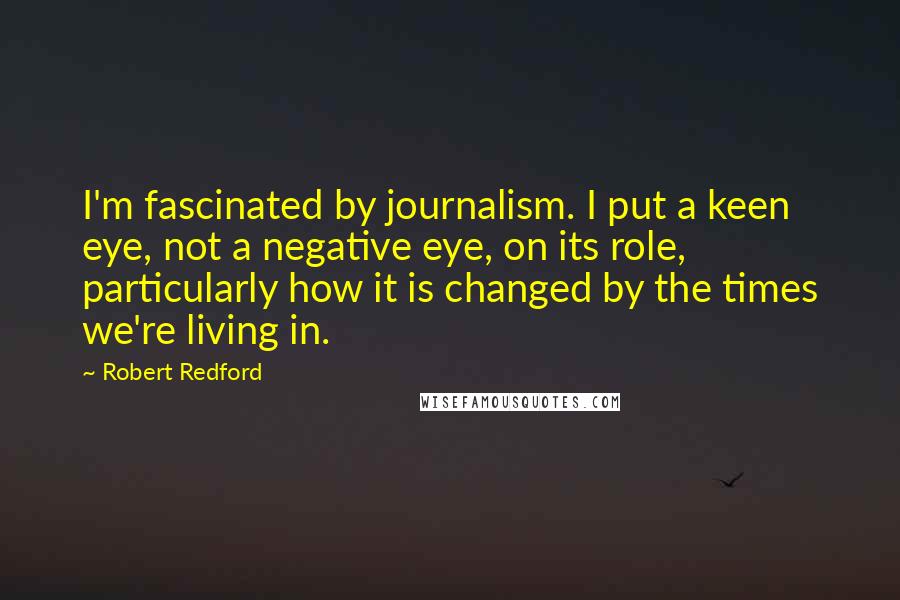 Robert Redford Quotes: I'm fascinated by journalism. I put a keen eye, not a negative eye, on its role, particularly how it is changed by the times we're living in.