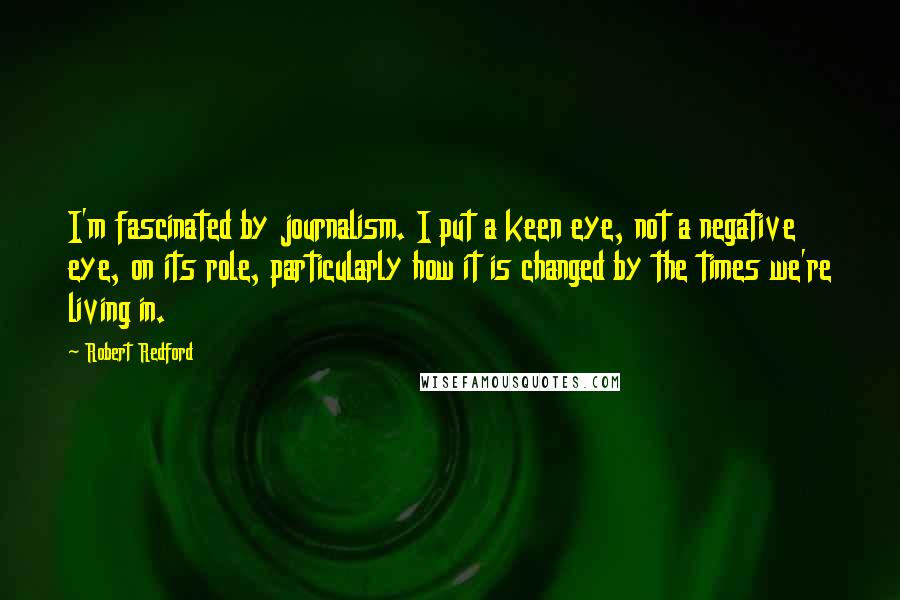 Robert Redford Quotes: I'm fascinated by journalism. I put a keen eye, not a negative eye, on its role, particularly how it is changed by the times we're living in.