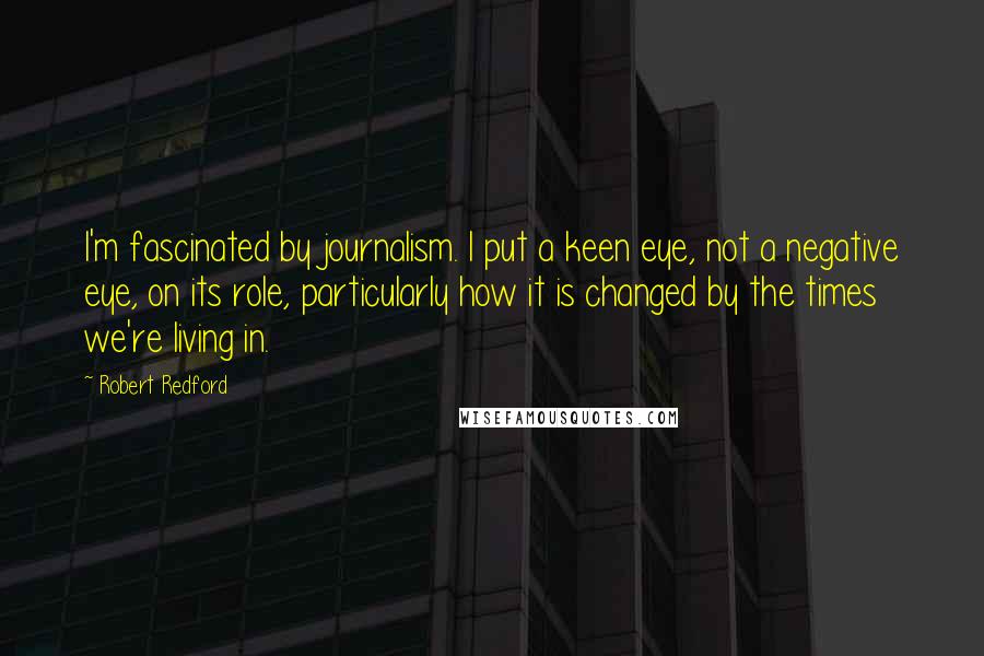 Robert Redford Quotes: I'm fascinated by journalism. I put a keen eye, not a negative eye, on its role, particularly how it is changed by the times we're living in.
