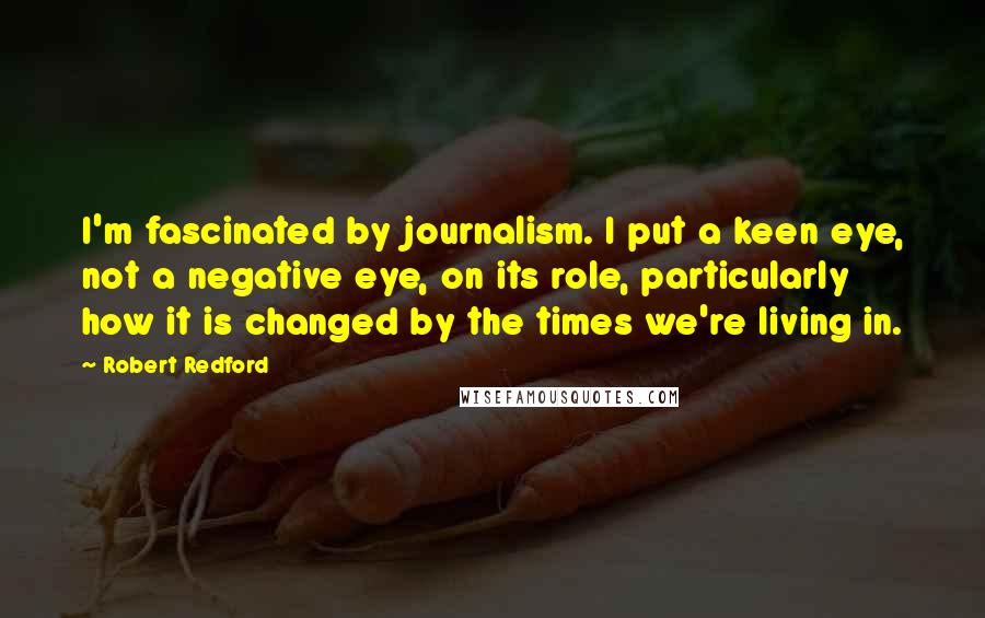 Robert Redford Quotes: I'm fascinated by journalism. I put a keen eye, not a negative eye, on its role, particularly how it is changed by the times we're living in.