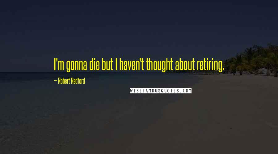 Robert Redford Quotes: I'm gonna die but I haven't thought about retiring.