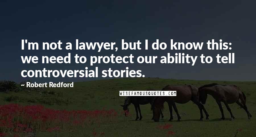 Robert Redford Quotes: I'm not a lawyer, but I do know this: we need to protect our ability to tell controversial stories.