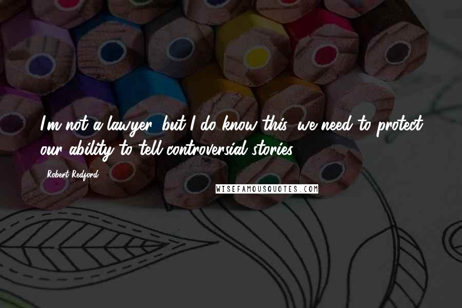 Robert Redford Quotes: I'm not a lawyer, but I do know this: we need to protect our ability to tell controversial stories.