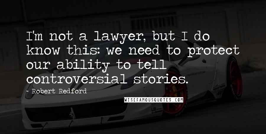 Robert Redford Quotes: I'm not a lawyer, but I do know this: we need to protect our ability to tell controversial stories.