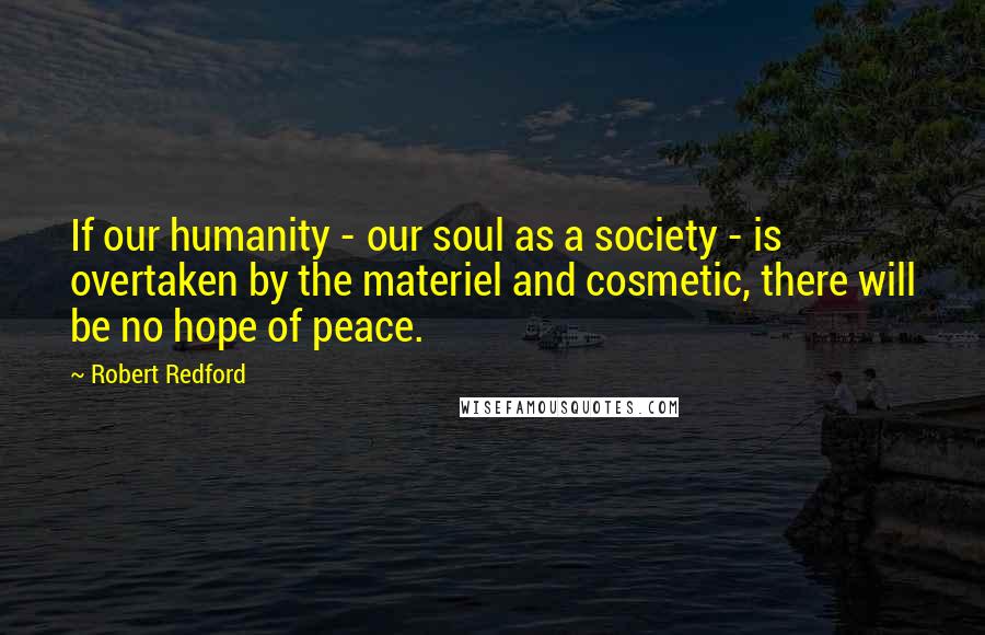 Robert Redford Quotes: If our humanity - our soul as a society - is overtaken by the materiel and cosmetic, there will be no hope of peace.