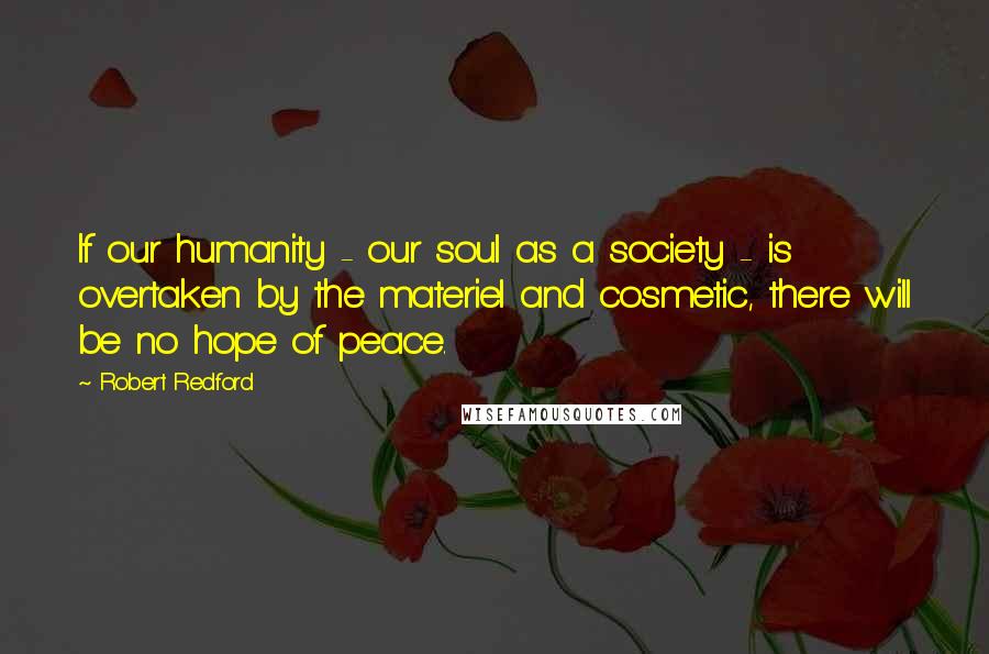 Robert Redford Quotes: If our humanity - our soul as a society - is overtaken by the materiel and cosmetic, there will be no hope of peace.