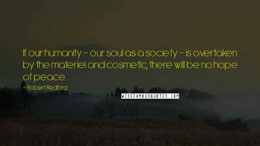 Robert Redford Quotes: If our humanity - our soul as a society - is overtaken by the materiel and cosmetic, there will be no hope of peace.