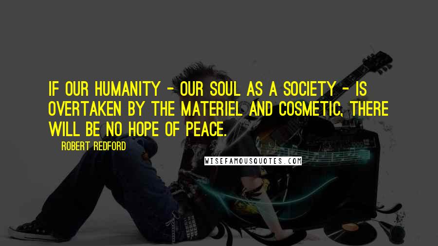 Robert Redford Quotes: If our humanity - our soul as a society - is overtaken by the materiel and cosmetic, there will be no hope of peace.