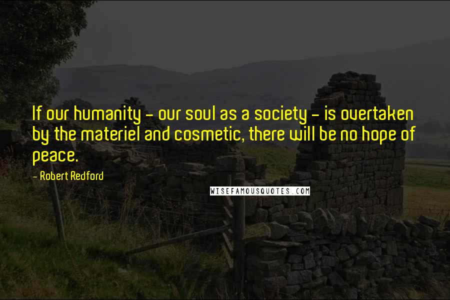 Robert Redford Quotes: If our humanity - our soul as a society - is overtaken by the materiel and cosmetic, there will be no hope of peace.