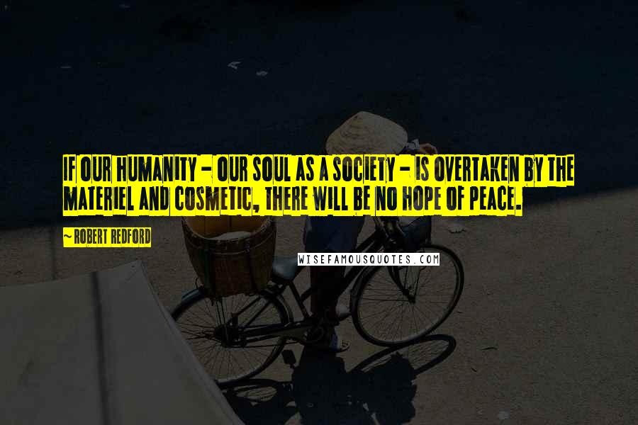 Robert Redford Quotes: If our humanity - our soul as a society - is overtaken by the materiel and cosmetic, there will be no hope of peace.