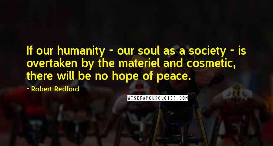 Robert Redford Quotes: If our humanity - our soul as a society - is overtaken by the materiel and cosmetic, there will be no hope of peace.