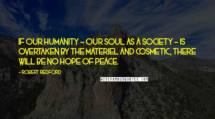 Robert Redford Quotes: If our humanity - our soul as a society - is overtaken by the materiel and cosmetic, there will be no hope of peace.