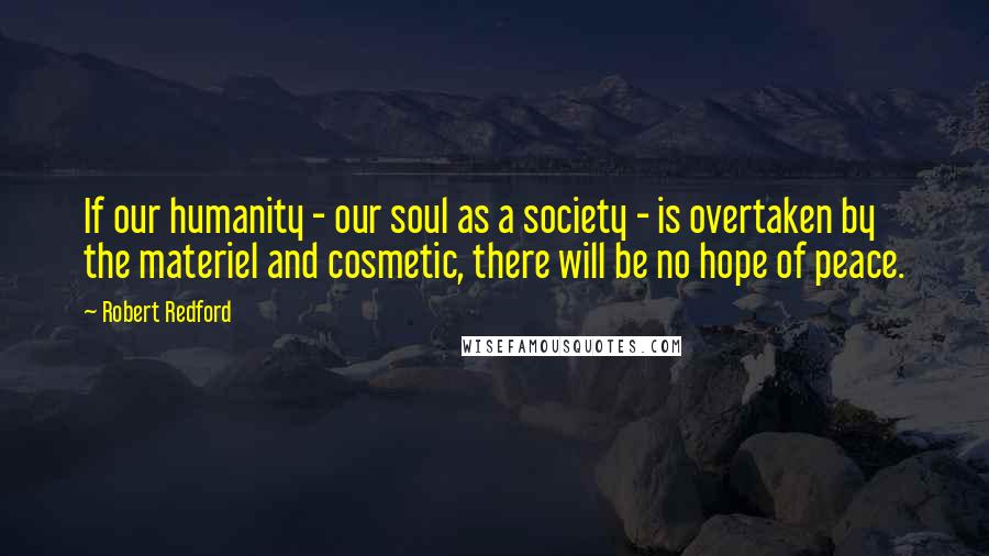 Robert Redford Quotes: If our humanity - our soul as a society - is overtaken by the materiel and cosmetic, there will be no hope of peace.