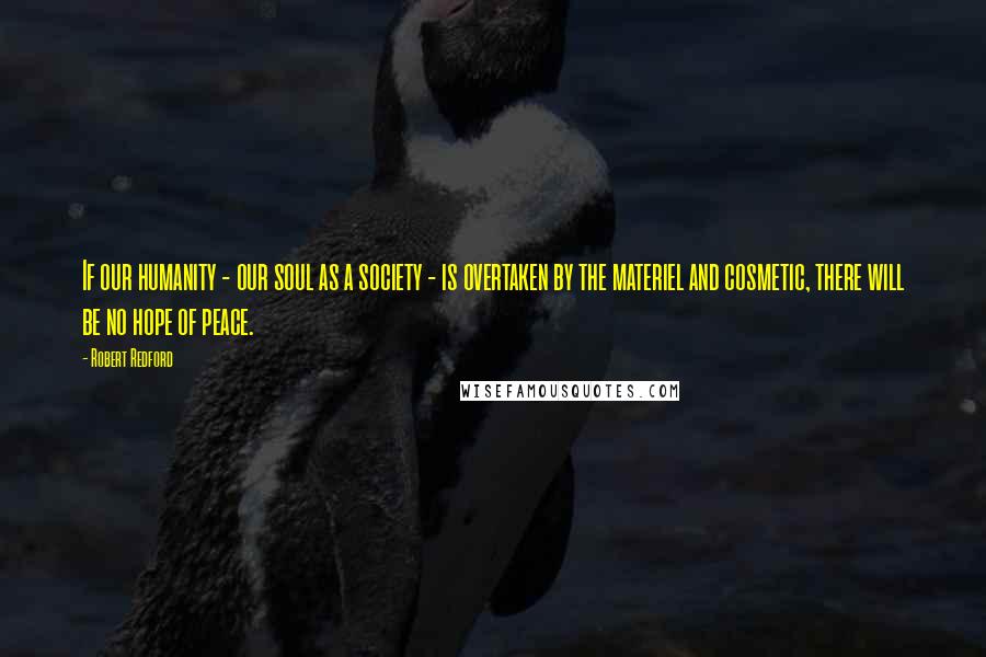 Robert Redford Quotes: If our humanity - our soul as a society - is overtaken by the materiel and cosmetic, there will be no hope of peace.
