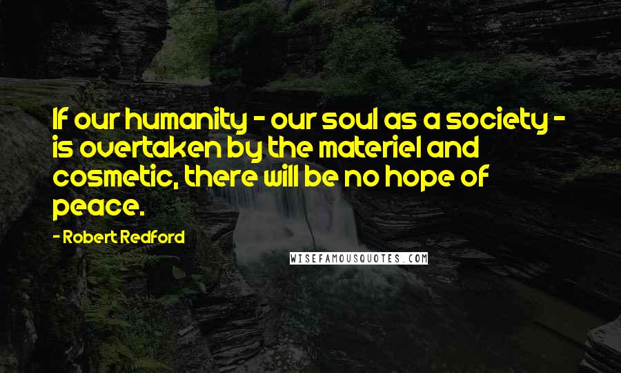 Robert Redford Quotes: If our humanity - our soul as a society - is overtaken by the materiel and cosmetic, there will be no hope of peace.