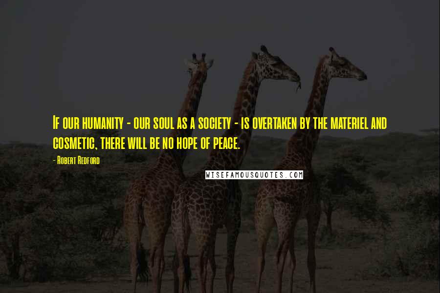 Robert Redford Quotes: If our humanity - our soul as a society - is overtaken by the materiel and cosmetic, there will be no hope of peace.