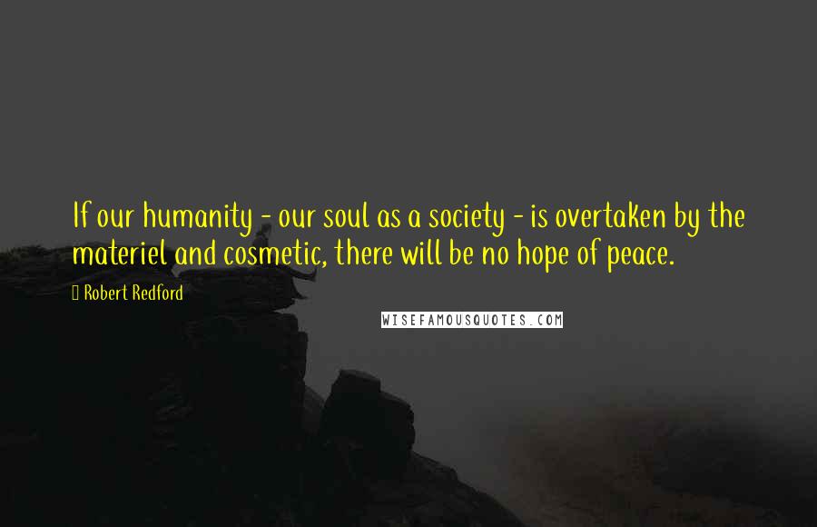 Robert Redford Quotes: If our humanity - our soul as a society - is overtaken by the materiel and cosmetic, there will be no hope of peace.