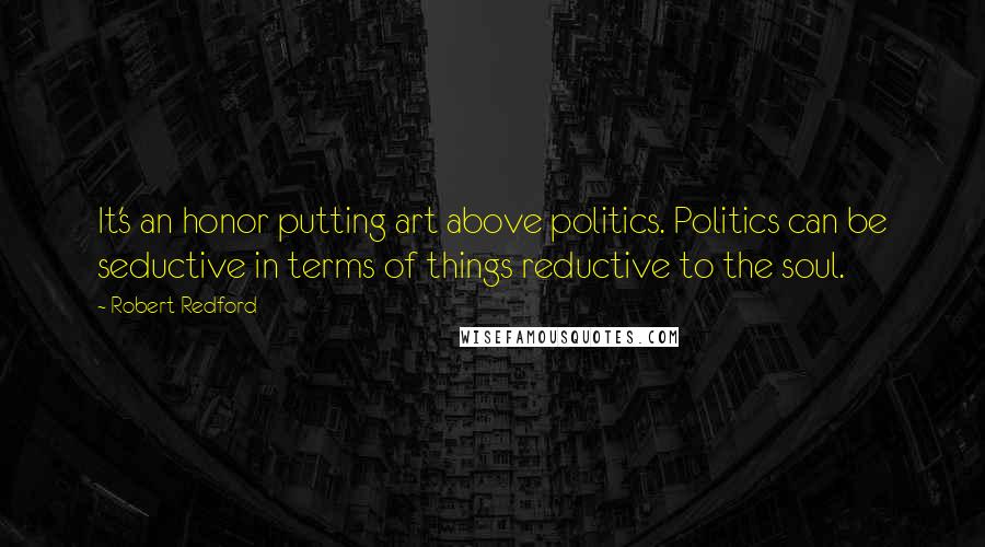 Robert Redford Quotes: It's an honor putting art above politics. Politics can be seductive in terms of things reductive to the soul.