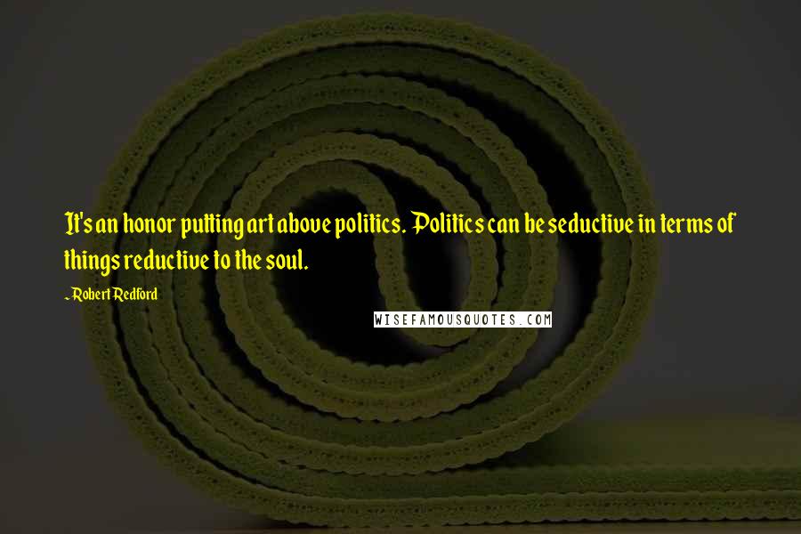 Robert Redford Quotes: It's an honor putting art above politics. Politics can be seductive in terms of things reductive to the soul.