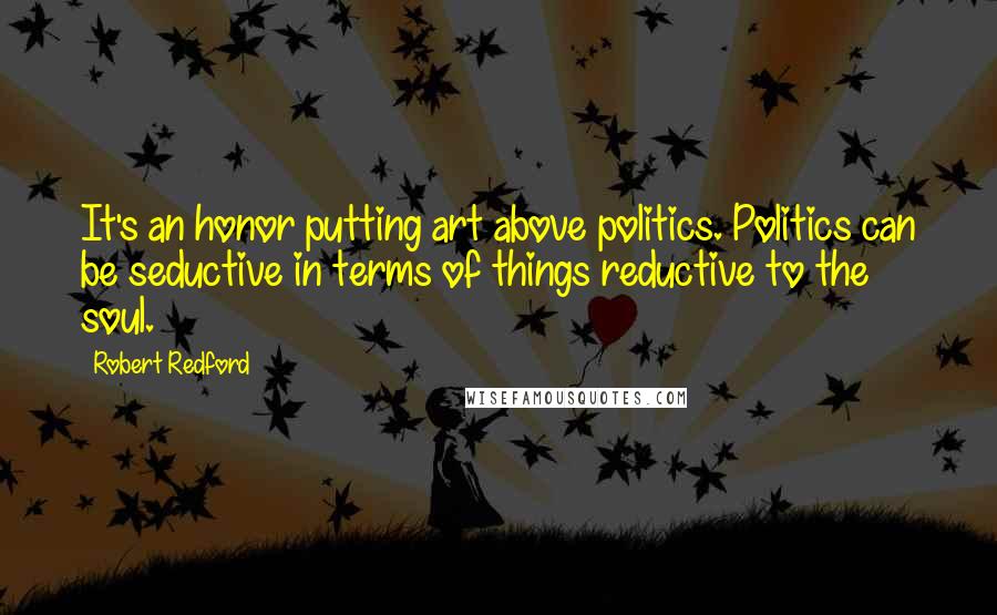 Robert Redford Quotes: It's an honor putting art above politics. Politics can be seductive in terms of things reductive to the soul.