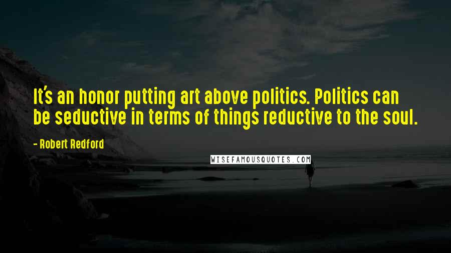 Robert Redford Quotes: It's an honor putting art above politics. Politics can be seductive in terms of things reductive to the soul.