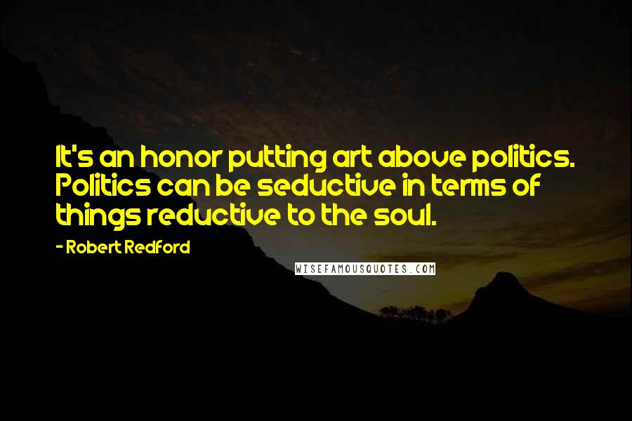 Robert Redford Quotes: It's an honor putting art above politics. Politics can be seductive in terms of things reductive to the soul.