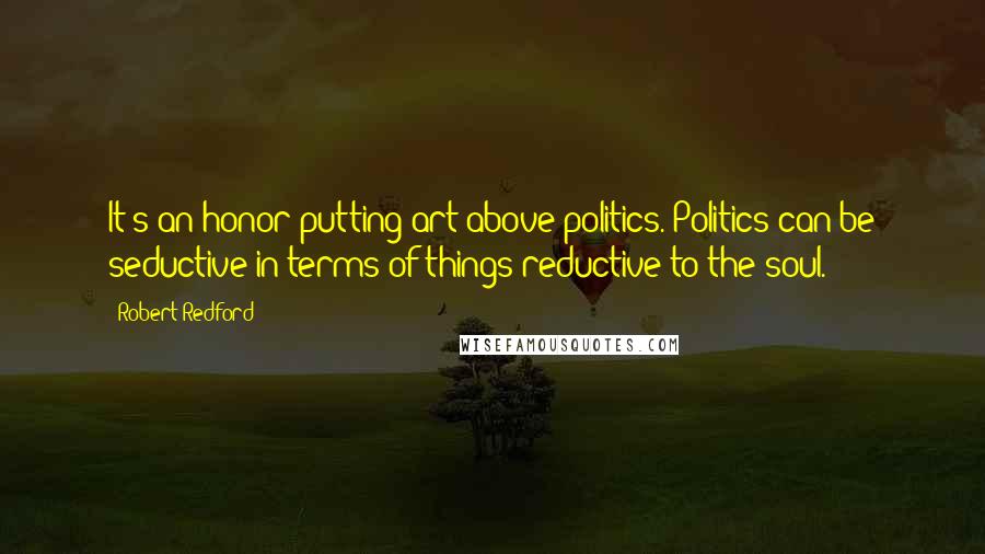 Robert Redford Quotes: It's an honor putting art above politics. Politics can be seductive in terms of things reductive to the soul.