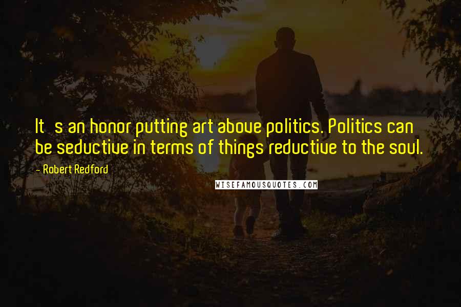 Robert Redford Quotes: It's an honor putting art above politics. Politics can be seductive in terms of things reductive to the soul.