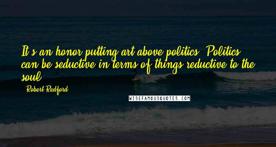 Robert Redford Quotes: It's an honor putting art above politics. Politics can be seductive in terms of things reductive to the soul.