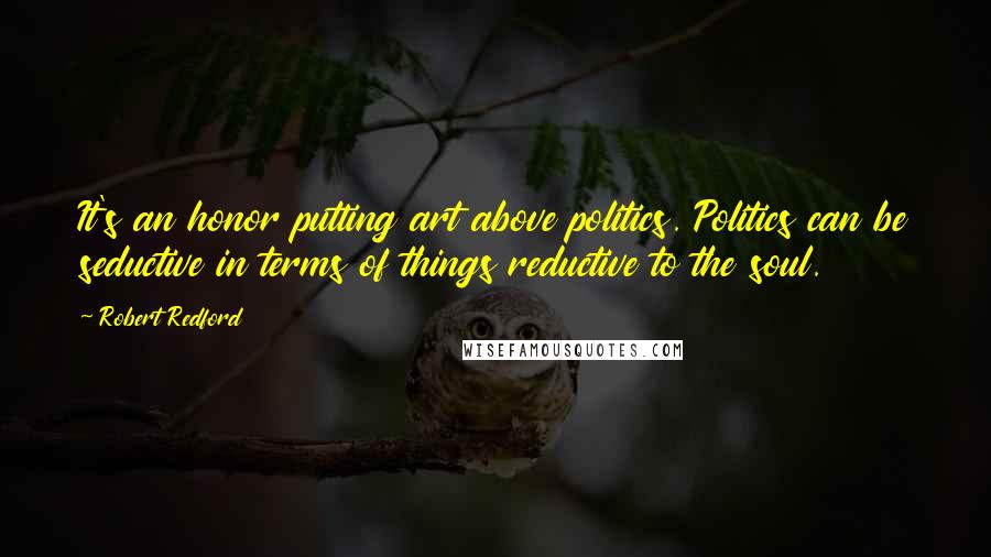 Robert Redford Quotes: It's an honor putting art above politics. Politics can be seductive in terms of things reductive to the soul.