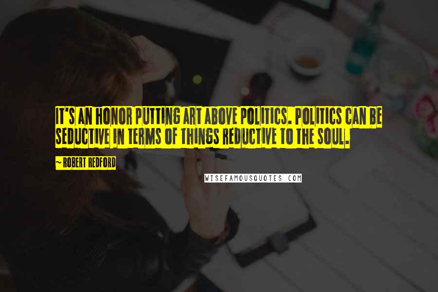 Robert Redford Quotes: It's an honor putting art above politics. Politics can be seductive in terms of things reductive to the soul.